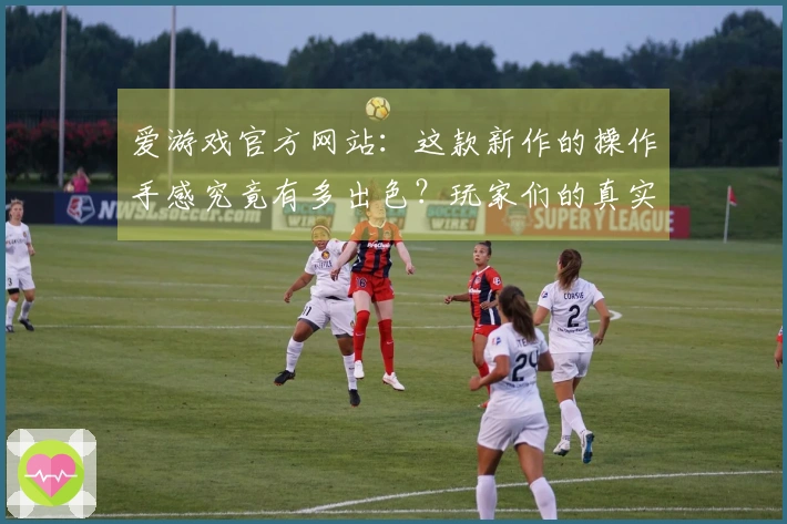 爱游戏官方网站：这款新作的操作手感究竟有多出色？玩家们的真实反馈在这里！